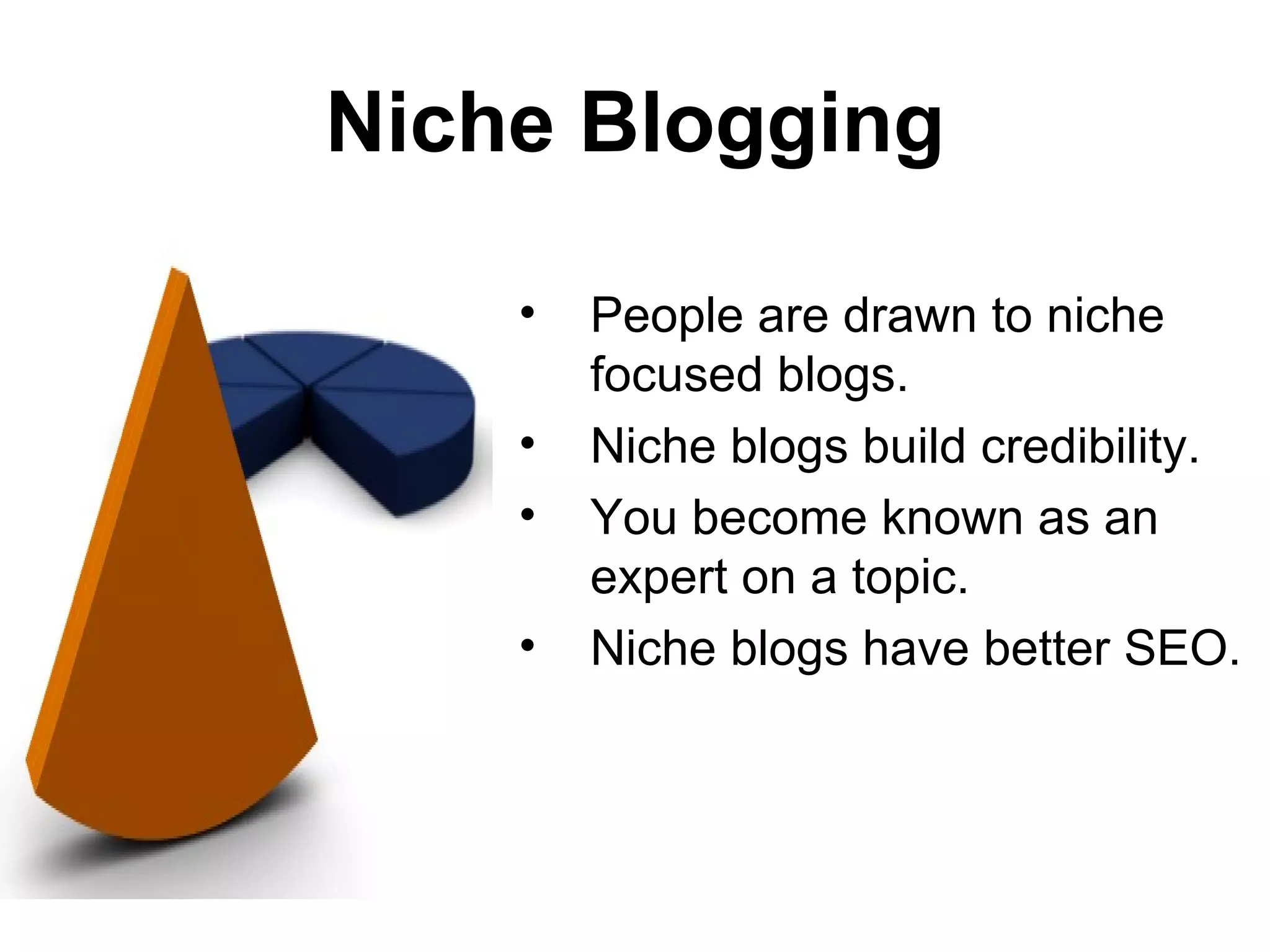 Niche Blogging

    •   People are drawn to niche
        focused blogs.
    •   Niche blogs build credibility.
    •   You become known as an
        expert on a topic.
    •   Niche blogs have better SEO.
 