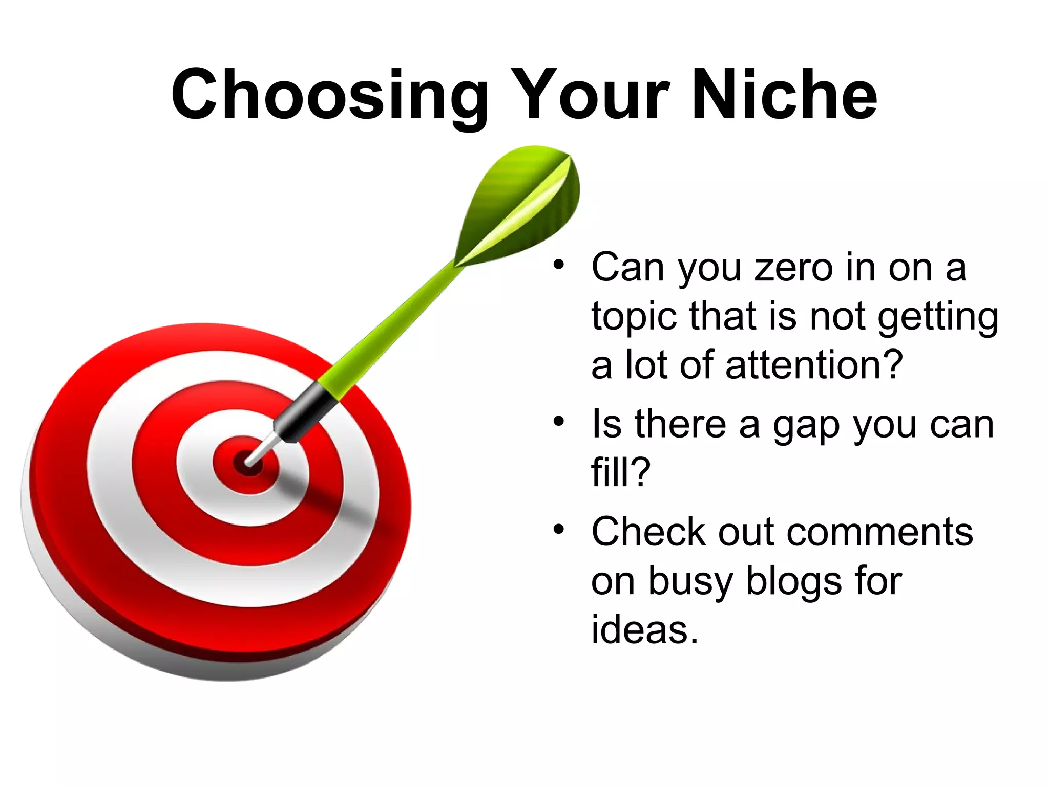 Choosing Your Niche

          • Can you zero in on a
            topic that is not getting
            a lot of attention?
          • Is there a gap you can
            fill?
          • Check out comments
            on busy blogs for
            ideas.
 