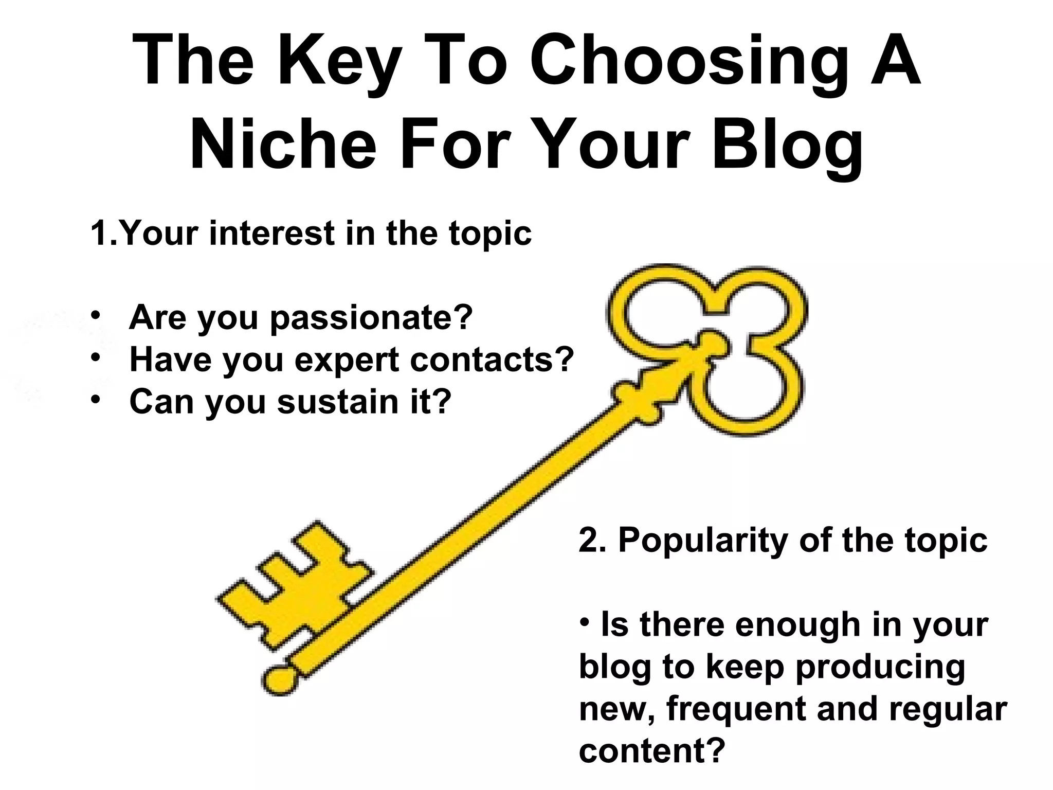 The Key To Choosing A
   Niche For Your Blog
1.Your interest in the topic

• Are you passionate?
• Have you expert contacts?
• Can you sustain it?



                               2. Popularity of the topic

                               • Is there enough in your
                               blog to keep producing
                               new, frequent and regular
                               content?
 