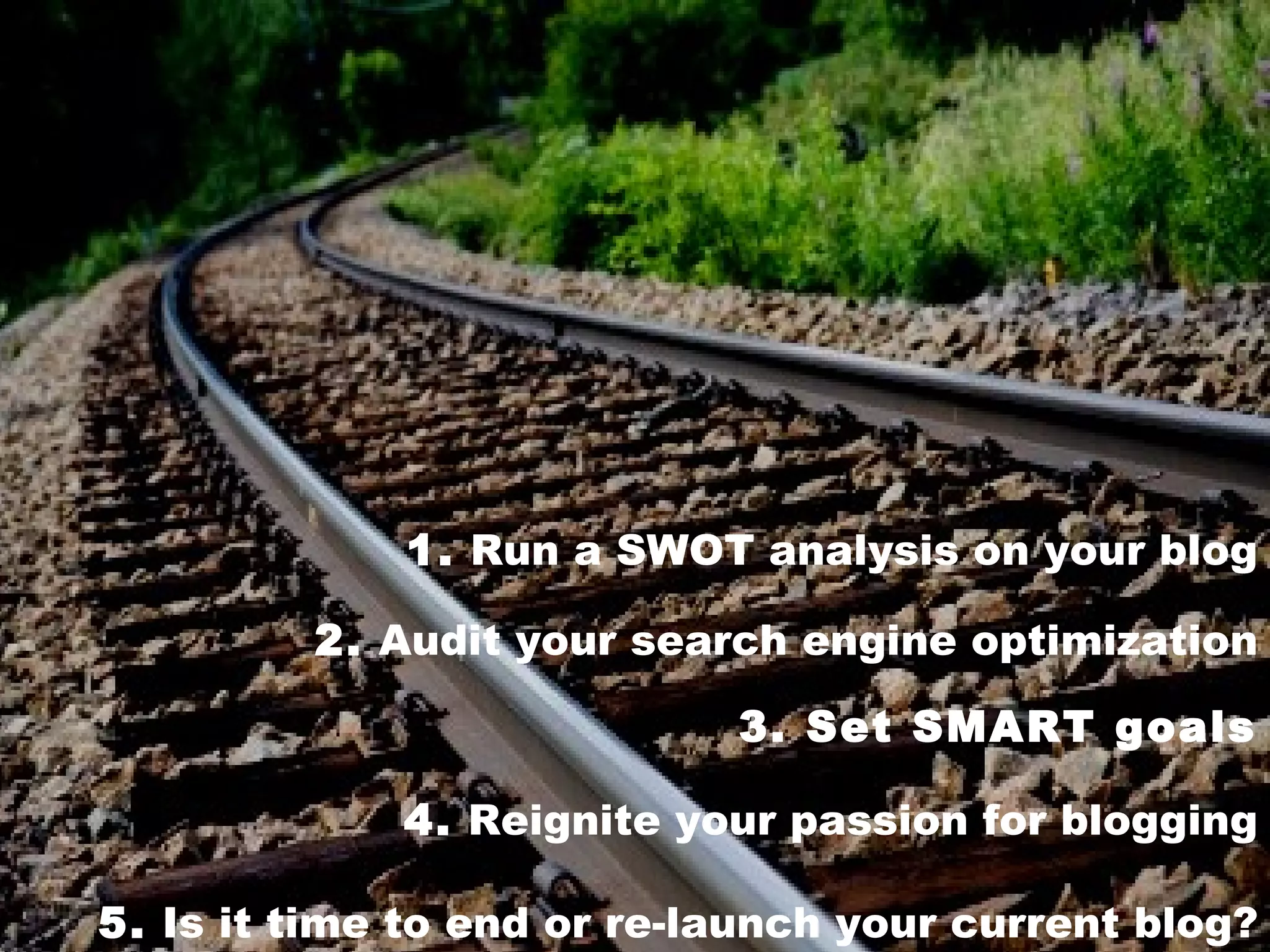 1. Run a SWOT analysis on your blog

         2. Audit your search engine optimization

                            3. Set SMART goals

             4. Reignite your passion for blogging

5. Is it time to end or re-launch your current blog?
 