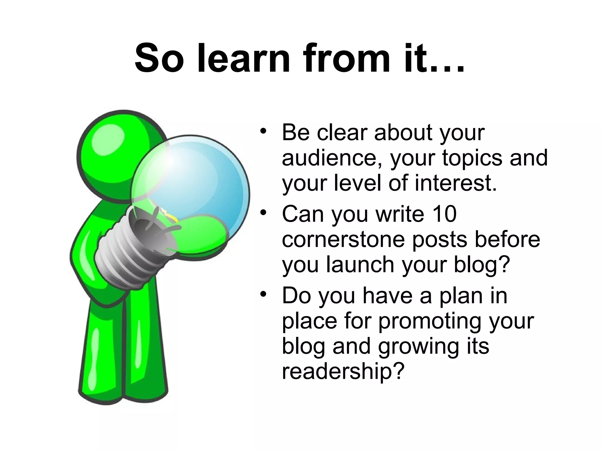 So learn from it…
      • Be clear about your
        audience, your topics and
        your level of interest.
      • Can you write 10
        cornerstone posts before
        you launch your blog?
      • Do you have a plan in
        place for promoting your
        blog and growing its
        readership?
 
