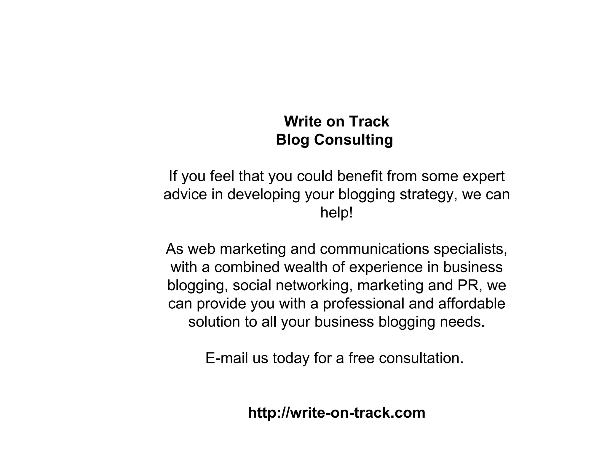 Write on Track
                Blog Consulting

 If you feel that you could benefit from some expert
advice in developing your blogging strategy, we can
                         help!

As web marketing and communications specialists,
with a combined wealth of experience in business
blogging, social networking, marketing and PR, we
can provide you with a professional and affordable
   solution to all your business blogging needs.

      E-mail us today for a free consultation.


            http://write-on-track.com
 