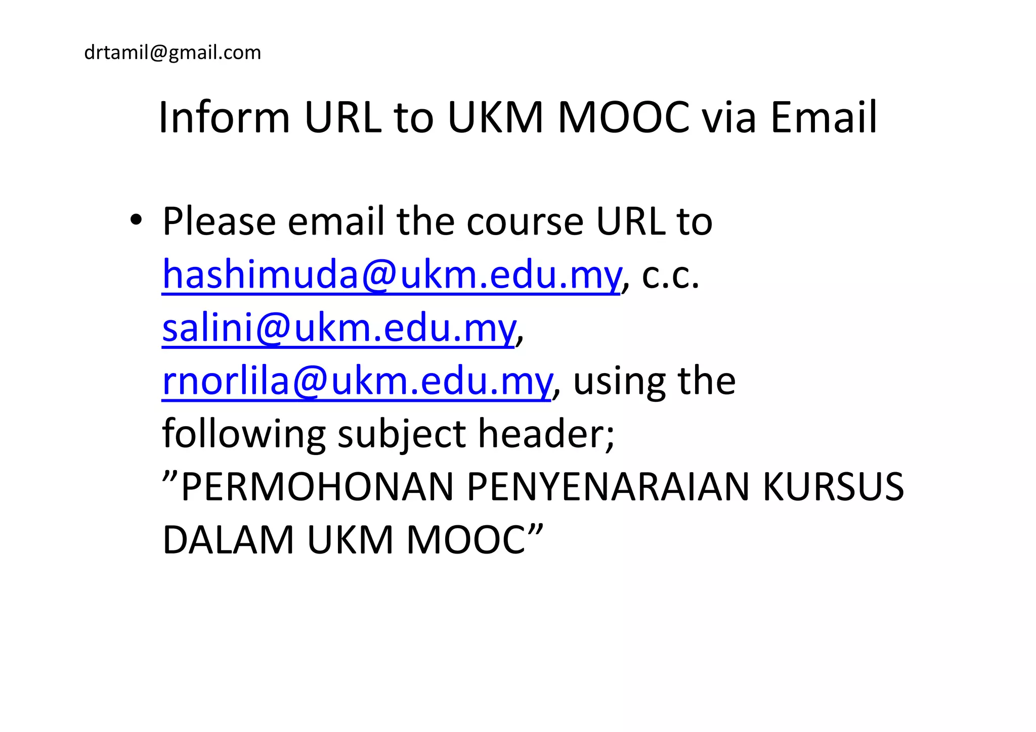 drtamil@gmail.com
Inform URL to UKM MOOC via EmailInform URL to UKM MOOC via Email 
• Please email the course URL to 
hashimuda@ukm edu my c chashimuda@ukm.edu.my, c.c. 
salini@ukm.edu.my, 
lil @ k d i hrnorlila@ukm.edu.my, using the 
following subject header; g j ;
”PERMOHONAN PENYENARAIAN KURSUS 
DALAM UKM MOOC”DALAM UKM MOOC”
 