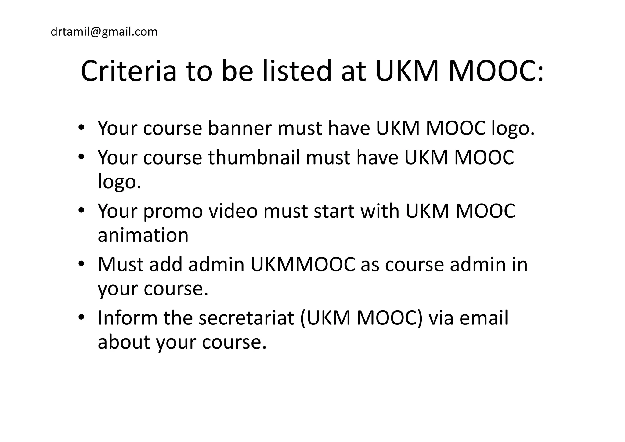 drtamil@gmail.com
Criteria to be listed at UKM MOOC:Criteria to be listed at UKM MOOC:
b h OOC l• Your course banner must have UKM MOOC logo.
• Your course thumbnail must have UKM MOOC 
logo.
• Your promo video must start with UKM MOOC p
animation
• Must add admin UKMMOOC as course admin inMust add admin UKMMOOC as course admin in 
your course.
• Inform the secretariat (UKM MOOC) via emailInform the secretariat (UKM MOOC) via email 
about your course.
 