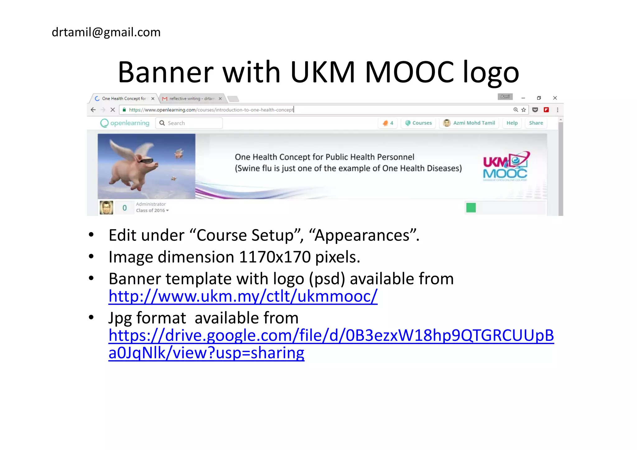 drtamil@gmail.com
Banner with UKM MOOC logoBanner with UKM MOOC logo
• Edit under “Course Setup”, “Appearances”. 
• Image dimension 1170x170 pixels.
• Banner template with logo (psd) available from• Banner template with logo (psd) available from 
http://www.ukm.my/ctlt/ukmmooc/
• Jpg format  available from 
https://drive.google.com/file/d/0B3ezxW18hp9QTGRCUUpB
a0JqNlk/view?usp=sharing 
 