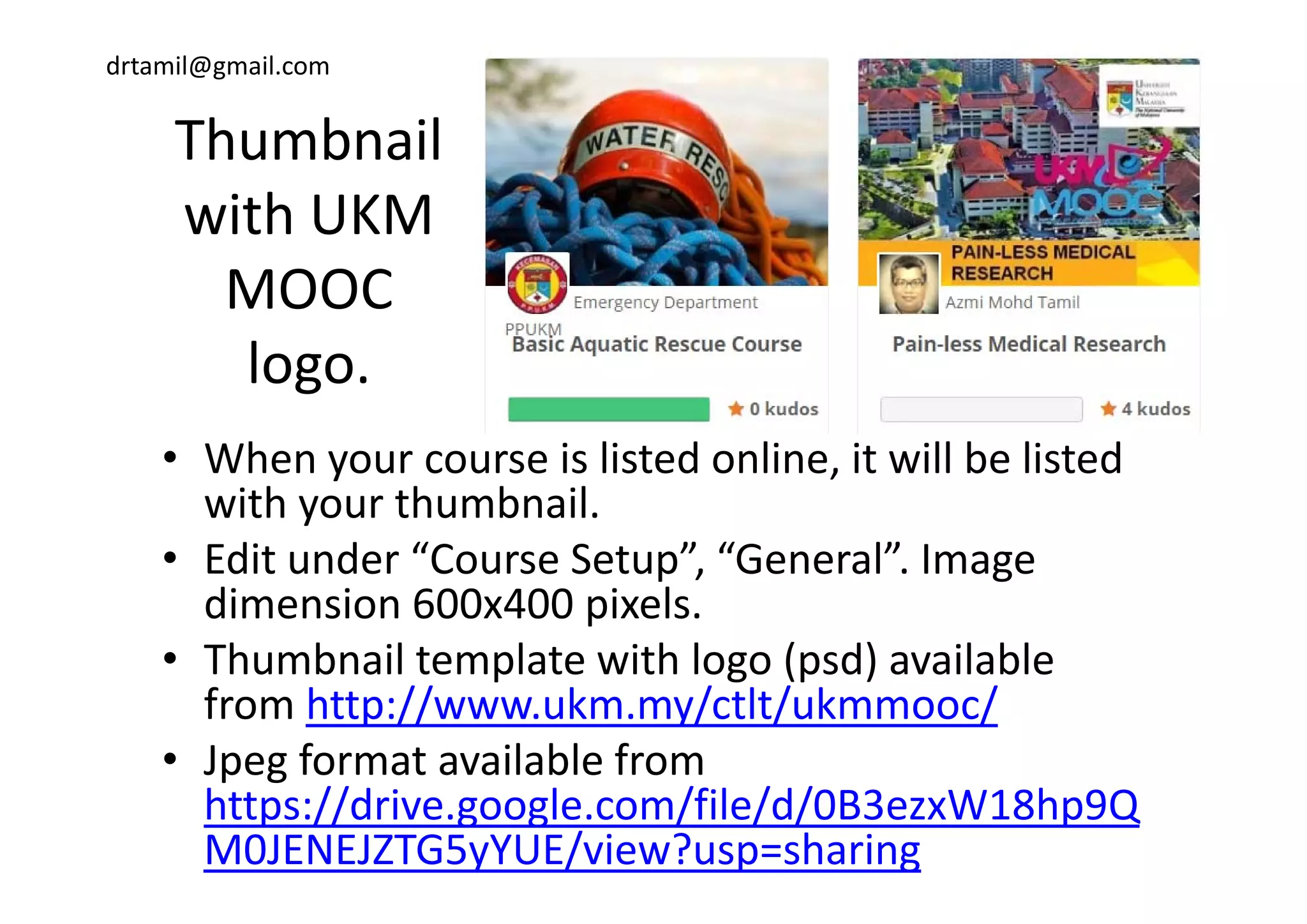 drtamil@gmail.com
ThumbnailThumbnail 
with UKM 
MOOC 
logologo.
• When your course is listed online it will be listed• When your course is listed online, it will be listed 
with your thumbnail.
• Edit under “Course Setup” “General” ImageEdit under  Course Setup ,  General . Image 
dimension 600x400 pixels.
• Thumbnail template with logo (psd) availableThumbnail template with logo (psd) available 
from http://www.ukm.my/ctlt/ukmmooc/
• Jpeg format available from p g
https://drive.google.com/file/d/0B3ezxW18hp9Q
M0JENEJZTG5yYUE/view?usp=sharing
 
