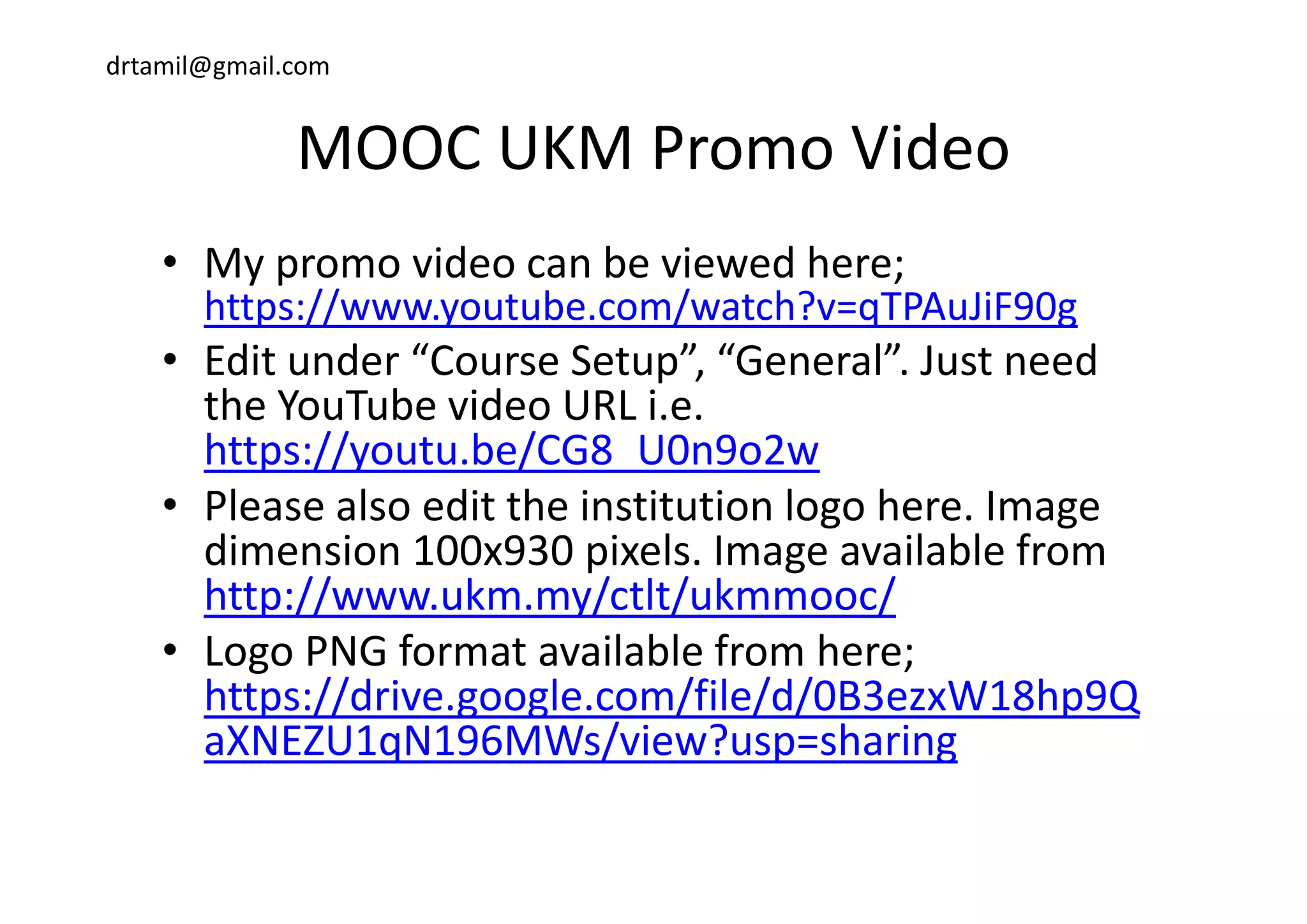 drtamil@gmail.com
MOOC UKM Promo VideoMOOC UKM Promo Video
M id b i d h• My promo video can be viewed here; 
https://www.youtube.com/watch?v=qTPAuJiF90g 
• Edit under “Course Setup” “General” Just need• Edit under  Course Setup ,  General . Just need 
the YouTube video URL i.e. 
https://youtu.be/CG8 U0n9o2whttps://youtu.be/CG8_U0n9o2w
• Please also edit the institution logo here. Image 
dimension 100x930 pixels. Image available from p g
http://www.ukm.my/ctlt/ukmmooc/
• Logo PNG format available from here; g ;
https://drive.google.com/file/d/0B3ezxW18hp9Q
aXNEZU1qN196MWs/view?usp=sharing
 