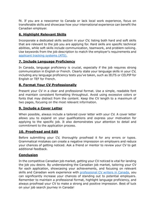 fit. If you are a newcomer to Canada or lack local work experience, focus on
transferable skills and showcase how your international experience can benefit the
Canadian employer.
6. Highlight Relevant Skills
Incorporate a dedicated skills section in your CV, listing both hard and soft skills
that are relevant to the job you are applying for. Hard skills are specific technical
abilities, while soft skills include communication, teamwork, and problem-solving.
Use keywords from the job description to match the employer's requirements and
applicant tracking systems (ATS).
7. Include Language Proficiency
In Canada, language proficiency is crucial, especially if the job requires strong
communication in English or French. Clearly state your language skills in your CV,
including any language proficiency tests you've taken, such as IELTS or CELPIP for
English or TEF for French.
8. Format Your CV Professionally
Present your CV in a clear and professional format. Use a simple, readable font
and maintain consistent formatting throughout. Avoid using excessive colors or
fonts that may distract from the content. Keep the CV length to a maximum of
two pages, focusing on the most relevant information.
9. Include a Cover Letter
When possible, always include a tailored cover letter with your CV. A cover letter
allows you to expand on your qualifications and express your motivation for
applying to the specific job. It also demonstrates your attention to detail and
commitment to the application process.
10. Proofread and Edit
Before submitting your CV, thoroughly proofread it for any errors or typos.
Grammatical mistakes can create a negative impression on employers and reduce
your chances of getting noticed. Ask a friend or mentor to review your CV to get
additional feedback.
Conclusion
In the competitive Canadian job market, getting your CV noticed is vital for landing
the job you desire. By understanding the Canadian job market, tailoring your CV
for each application, showcasing your achievements, and focusing on relevant
skills and Canadian work experience with professional CV writers in Canada, you
can significantly increase your chances of standing out to potential employers.
Remember to maintain a professional format, highlight language proficiency, and
always proofread your CV to make a strong and positive impression. Best of luck
on your job search journey in Canada!
 