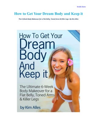 Kindle Store



How to Get Your Dream Body and Keep it
  The 6-Week Body Makeover for a Flat Belly, Toned Arms & Killer Legs- By Kim Alles
 