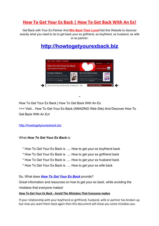 How To Get Your Ex Back | How To Get Back With An Ex!
  Get Back with Your Ex Partner And Win Back Their Love!Visit this Website to discover
exactly what you need to do to get back your ex girlfriend, ex boyfriend, ex husband, ex wife
                                       or ex partner:

                 http://howtogetyourexback.biz




                                                                         



How To Get Your Ex Back | How To Get Back With An Ex
>>> Visit... How To Get Your Ex Back (AMAZING Web Site) And Discover How To
Get Back With An Ex!


http://howtogetyourexback.biz


What How To Get Your Ex Back is:


  * How To Get Your Ex Back is .... How to get your ex boyfriend back
  * How To Get Your Ex Back is .... How to get your ex girlfriend back
  * How To Get Your Ex Back is .... How to get your ex husband back
  * How To Get Your Ex Back is .... How to get your ex wife back


So, What does How To Get Your Ex Back provide?
Great information and resources on how to get your ex back, while avoiding the
mistakes that everyone makes!
How To Get Your Ex Back - Avoid The Mistakes That Everyone makes

If your relationship with your boyfriend or girlfriend, husband, wife or partner has broken up
but now you want them back again then this document will show you some mistakes you
 