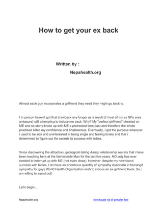 How to get your ex back



                          Written by :
                                    Nepahealth.org




Almost each guy incorporates a girlfriend they need they might go back to.



I in person haven't got that drawback any longer as a result of most of my ex GFs area
unitasure} still attempting to induce me back. Why? My "perfect girlfriend" cheated on
ME and so stony-broke up with ME a protracted time past and therefore the whole
practised killed my confidence and shallowness. Eventually, I got the purpose wherever
i used to be sick and uninterested in being single and feeling lonely and that i
determined to figure out the secrets to success with ladies.



Since discovering the attraction, geological dating &amp; relationship secrets that i have
been teaching here at the fashionable Man for the last five years, NO lady has ever
needed to interrupt up with ME (not even close). However, despite my new found
success with ladies, I do have an enormous quantity of sympathy Associate in Nursingd
sympathy for guys World Health Organization wish to induce an ex girlfriend back. So, i
am willing to assist out!



Let's begin...


Nepahealth.org                                       how to get rid of pimples fast
 