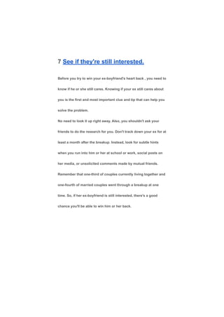 7 See if they're still interested.
Before you try to win your ex-boyfriend's heart back , you need to
know if he or she still cares. Knowing if your ex still cares about
you is the first and most important clue and tip that can help you
solve the problem.
No need to look it up right away. Also, you shouldn't ask your
friends to do the research for you. Don't track down your ex for at
least a month after the breakup. Instead, look for subtle hints
when you run into him or her at school or work, social posts on
her media, or unsolicited comments made by mutual friends.
Remember that one-third of couples currently living together and
one-fourth of married couples went through a breakup at one
time. So, if her ex-boyfriend is still interested, there's a good
chance you'll be able to win him or her back.
 