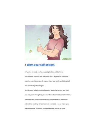 8 Work your self-esteem.
. If you're in need, you're probably lacking a little bit of
self-esteem . You are the only one. Don't depend on someone
else for your happiness. It makes them feel guilty and obligated
and eventually resents you.
Self-esteem is believing that you are a worthy person and that
you are good enough as you are. When it comes to relationships,
it's important to feel complete and complete as an individual
rather than looking for someone to complete you or make your
life worthwhile. To boost your self-esteem, focus on your
 