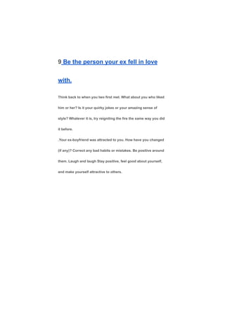 9 Be the person your ex fell in love
with.
Think back to when you two first met. What about you who liked
him or her? Is it your quirky jokes or your amazing sense of
style? Whatever it is, try reigniting the fire the same way you did
it before.
.Your ex-boyfriend was attracted to you. How have you changed
(if any)? Correct any bad habits or mistakes. Be positive around
them. Laugh and laugh Stay positive, feel good about yourself,
and make yourself attractive to others.
 