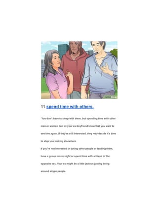 11 spend time with others.
You don't have to sleep with them, but spending time with other
men or women can let your ex-boyfriend know that you want to
see him again. If they're still interested, they may decide it's time
to stop you looking elsewhere.
If you're not interested in dating other people or leading them,
have a group movie night or spend time with a friend of the
opposite sex. Your ex might be a little jealous just by being
around single people.
 