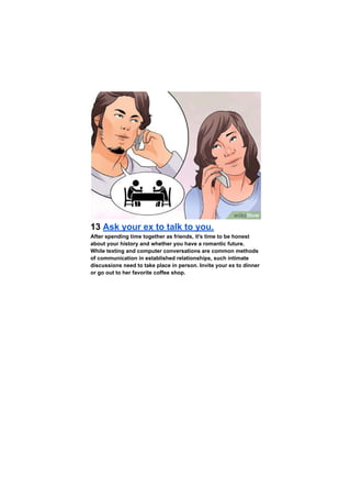13 Ask your ex to talk to you.
After spending time together as friends, it's time to be honest
about your history and whether you have a romantic future.
While texting and computer conversations are common methods
of communication in established relationships, such intimate
discussions need to take place in person. Invite your ex to dinner
or go out to her favorite coffee shop.
 