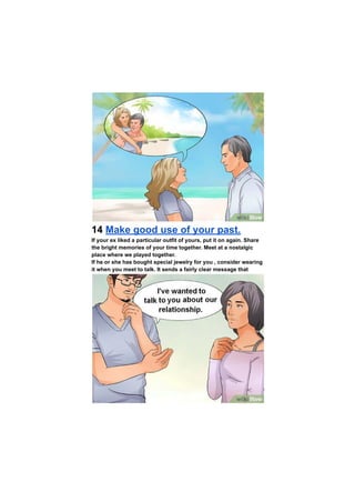 14 Make good use of your past.
If your ex liked a particular outfit of yours, put it on again. Share
the bright memories of your time together. Meet at a nostalgic
place where we played together.
If he or she has bought special jewelry for you , consider wearing
it when you meet to talk. It sends a fairly clear message that
 