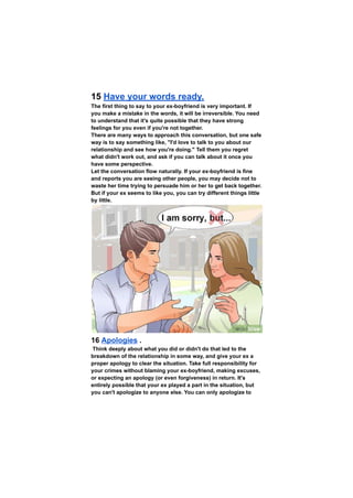 15 Have your words ready.
The first thing to say to your ex-boyfriend is very important. If
you make a mistake in the words, it will be irreversible. You need
to understand that it's quite possible that they have strong
feelings for you even if you're not together.
There are many ways to approach this conversation, but one safe
way is to say something like, "I'd love to talk to you about our
relationship and see how you're doing." Tell them you regret
what didn't work out, and ask if you can talk about it once you
have some perspective.
Let the conversation flow naturally. If your ex-boyfriend is fine
and reports you are seeing other people, you may decide not to
waste her time trying to persuade him or her to get back together.
But if your ex seems to like you, you can try different things little
by little.
16 Apologies .
Think deeply about what you did or didn't do that led to the
breakdown of the relationship in some way, and give your ex a
proper apology to clear the situation. Take full responsibility for
your crimes without blaming your ex-boyfriend, making excuses,
or expecting an apology (or even forgiveness) in return. It's
entirely possible that your ex played a part in the situation, but
you can't apologize to anyone else. You can only apologize to
 