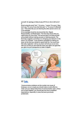 yourself. An apology is likely to pay off if he or she is left out of
it.
Avoid using the word "but". "I'm sorry..." means "I'm sorry." Also,
don't say "I'm sorry if you feel that way" or "I'm sorry if I offended
you." This looks like you are blaming the other person and is not
a true apology.
A true apology should be structured like this: Regret,
Responsibility, and Redemption. The first step shows that you
regret what you have done. The second step is to hold yourself
accountable without making excuses or blaming anyone. The
final step suggests correcting it or changing your behavior in the
future. For example: "I just wanted to apologize for letting you
down all the time you wanted to spend with me. You must have
felt really neglected. I will try my best.I will tell you to do more
with you so that you don't feel the same way again.I am glad that
you gave me your perspective to make it happen .
17 Talk.
Communication problems are the number one cause of
breakups, so as a couple you should make an extra effort to
make sure you always keep lines of communication open. ] Once
you're back together, you should take the time to establish
expectations, especially in areas that were previously
problematic.
 