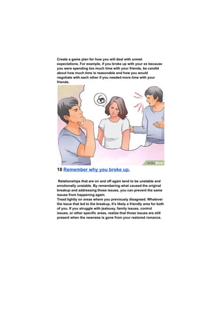 Create a game plan for how you will deal with unmet
expectations. For example, if you broke up with your ex because
you were spending too much time with your friends, be candid
about how much time is reasonable and how you would
negotiate with each other if you needed more time with your
friends.
18 Remember why you broke up.
Relationships that are on and off again tend to be unstable and
emotionally unstable. By remembering what caused the original
breakup and addressing those issues, you can prevent the same
issues from happening again.
Tread lightly on areas where you previously disagreed. Whatever
the issue that led to the breakup, it's likely a friendly area for both
of you. If you struggle with jealousy, family issues, control
issues, or other specific areas, realize that those issues are still
present when the newness is gone from your restored romance.
 