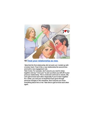 19 Treat your relationship as new.
Note that the first relationship did not work out. I ended up with
a broken heart. Treat it like a new relationship the second time
and build a new engagement rule.
Take it slow. For example, don't assume you need to sleep
together and say "I love you" to pick up where you left off in your
previous relationship. This is irrelevant until trust is rebuilt. [16]
Let's get to know each other. Especially if you've been together
for a while, you and your ex-boyfriend have gone through
personal changes in the meantime. Don't assume you know
everything about him or her. Take time to get to know each other
again.
 