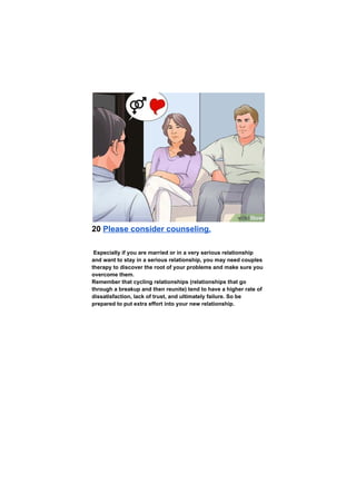 20 Please consider counseling.
Especially if you are married or in a very serious relationship
and want to stay in a serious relationship, you may need couples
therapy to discover the root of your problems and make sure you
overcome them.
Remember that cycling relationships (relationships that go
through a breakup and then reunite) tend to have a higher rate of
dissatisfaction, lack of trust, and ultimately failure. So be
prepared to put extra effort into your new relationship.
 