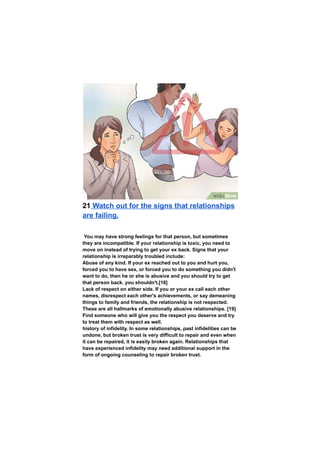 21 Watch out for the signs that relationships
are failing.
You may have strong feelings for that person, but sometimes
they are incompatible. If your relationship is toxic, you need to
move on instead of trying to get your ex back. Signs that your
relationship is irreparably troubled include:
Abuse of any kind. If your ex reached out to you and hurt you,
forced you to have sex, or forced you to do something you didn't
want to do, then he or she is abusive and you should try to get
that person back. you shouldn't.[18]
Lack of respect on either side. If you or your ex call each other
names, disrespect each other's achievements, or say demeaning
things to family and friends, the relationship is not respected.
These are all hallmarks of emotionally abusive relationships. [19]
Find someone who will give you the respect you deserve and try
to treat them with respect as well.
history of infidelity. In some relationships, past infidelities can be
undone, but broken trust is very difficult to repair and even when
it can be repaired, it is easily broken again. Relationships that
have experienced infidelity may need additional support in the
form of ongoing counseling to repair broken trust.
 