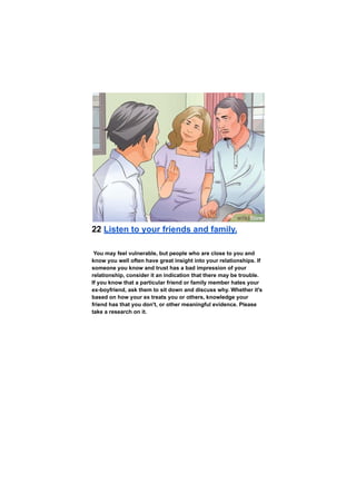 22 Listen to your friends and family.
You may feel vulnerable, but people who are close to you and
know you well often have great insight into your relationships. If
someone you know and trust has a bad impression of your
relationship, consider it an indication that there may be trouble.
If you know that a particular friend or family member hates your
ex-boyfriend, ask them to sit down and discuss why. Whether it's
based on how your ex treats you or others, knowledge your
friend has that you don't, or other meaningful evidence. Please
take a research on it.
 