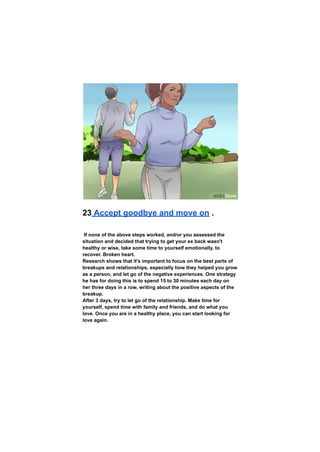 23 Accept goodbye and move on .
If none of the above steps worked, and/or you assessed the
situation and decided that trying to get your ex back wasn't
healthy or wise, take some time to yourself emotionally. to
recover. Broken heart.
Research shows that it's important to focus on the best parts of
breakups and relationships, especially how they helped you grow
as a person, and let go of the negative experiences. One strategy
he has for doing this is to spend 15 to 30 minutes each day on
her three days in a row, writing about the positive aspects of the
breakup.
After 3 days, try to let go of the relationship. Make time for
yourself, spend time with family and friends, and do what you
love. Once you are in a healthy place, you can start looking for
love again.
 