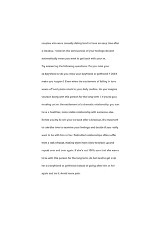 couples who were casually dating tend to have an easy time after
a breakup. However, the seriousness of your feelings doesn't
automatically mean you want to get back with your ex.
Try answering the following questions: Do you miss your
ex-boyfriend or do you miss your boyfriend or girlfriend ? Did it
make you happier? Even when the excitement of falling in love
wears off and you're stuck in your daily routine, do you imagine
yourself being with this person for the long term ? If you're just
missing out on the excitement of a dramatic relationship, you can
have a healthier, more stable relationship with someone else.
Before you try to win your ex back after a breakup, it's important
to take the time to examine your feelings and decide if you really
want to be with him or her. Rekindled relationships often suffer
from a lack of trust, making them more likely to break up and
repeat over and over again. If she's not 100% sure that she wants
to be with this person for the long term, do her best to get over
her ex-boyfriend or girlfriend instead of going after him or her
again and do it. Avoid more pain.
 