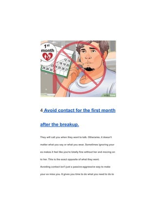 4 Avoid contact for the first month
after the breakup.
They will call you when they want to talk. Otherwise, it doesn't
matter what you say or what you wear. Sometimes ignoring your
ex makes it feel like you're totally fine without her and moving on
to her. This is the exact opposite of what they want.
Avoiding contact isn't just a passive-aggressive way to make
your ex miss you. It gives you time to do what you need to do to
 