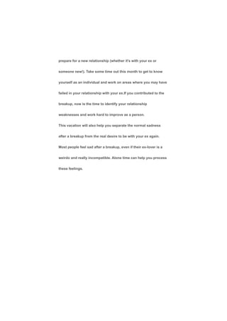 prepare for a new relationship (whether it's with your ex or
someone new!). Take some time out this month to get to know
yourself as an individual and work on areas where you may have
failed in your relationship with your ex.If you contributed to the
breakup, now is the time to identify your relationship
weaknesses and work hard to improve as a person.
This vacation will also help you separate the normal sadness
after a breakup from the real desire to be with your ex again.
Most people feel sad after a breakup, even if their ex-lover is a
weirdo and really incompatible. Alone time can help you process
these feelings.
 