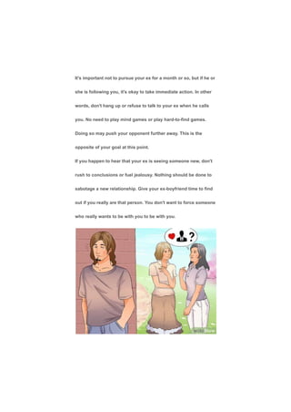 It's important not to pursue your ex for a month or so, but if he or
she is following you, it's okay to take immediate action. In other
words, don't hang up or refuse to talk to your ex when he calls
you. No need to play mind games or play hard-to-find games.
Doing so may push your opponent further away. This is the
opposite of your goal at this point.
If you happen to hear that your ex is seeing someone new, don't
rush to conclusions or fuel jealousy. Nothing should be done to
sabotage a new relationship. Give your ex-boyfriend time to find
out if you really are that person. You don't want to force someone
who really wants to be with you to be with you.
 