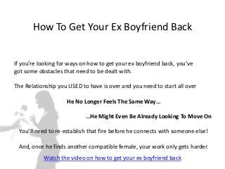How To Get Your Ex Boyfriend Back


If you’re looking for ways on how to get your ex boyfriend back, you’ve
got some obstacles that need to be dealt with.

The Relationship you USED to have is over and you need to start all over

                    He No Longer Feels The Same Way…

                            …He Might Even Be Already Looking To Move On

  You’ll need to re-establish that fire before he connects with someone else!

 And, once he finds another compatible female, your work only gets harder.
           Watch the video on how to get your ex boyfriend back
 