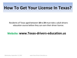 How To Get Your License In Texas?

       Residents of Texas aged between 18 to 24 must take a adult drivers
           education course before they can earn their driver license.


    Website: www.Texas-drivers-education.us




Wednesday, September 12, 2012   www.Texas-Drivers-Education.us
 