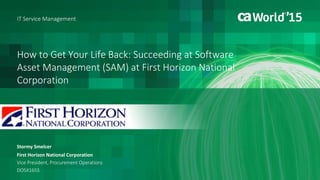 How to Get Your Life Back: Succeeding at Software
Asset Management (SAM) at First Horizon National
Corporation
Stormy Smelcer
First Horizon National Corporation
Vice President, Procurement Operations
DO5X165S
IT Service Management
#CAWorld
#ITSM
 