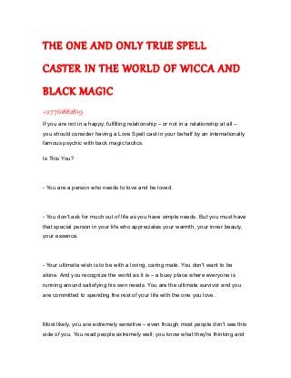 THE ONE AND ONLY TRUE SPELL
CASTER IN THE WORLD OF WICCA AND
BLACK MAGIC
+27761882819
If you are not in a happy, fulfilling relationship – or not in a relationship at all –
you should consider having a Love Spell cast in your behalf by an internationally
famous psychic with back magic tactics.
Is This You?
- You are a person who needs to love and be loved.
- You don't ask for much out of life as you have simple needs. But you must have
that special person in your life who appreciates your warmth, your inner beauty,
your essence.
- Your ultimate wish is to be with a loving, caring mate. You don't want to be
alone. And you recognize the world as it is – a busy place where everyone is
running around satisfying his own needs. You are the ultimate survivor and you
are committed to spending the rest of your life with the one you love.
Most likely, you are extremely sensitive – even though most people don't see this
side of you. You read people extremely well; you know what they're thinking and
 