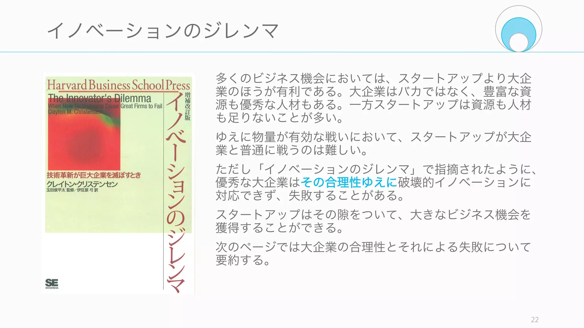スタートアップのアイデアを考える上で、考慮すべき関係者が複数いる。今回は大企業と
投資家の 2 種類の関係者に絞って、彼らを意識したスタートアップのアイデアを考える。
22
スタートアップのアイデアを考える前に
大企業
スタートアップのアイデアを考える上で、競合として
の大企業や既存企業の存在を考える必要がある。
大企業は多くの資源と人材を持ち、市場があると分か
るとその大きな資源を持って攻めてくる。多くの場合、
スタートアップでは太刀打ちできない。よって、どの
ようなアイデアであれば対抗できるのかを考える。
投資家
投資家はスタートアップを資金面やその他の面でス
タートアップを支援する立場にいる。
ただし彼らの行動原理はスタートアップとは少し異
なっているし、彼らは無償で資金を提供してくれる存
在ではない。彼らの行動原理やアイデアの評価の仕方
を知っておくことで、お互いの協力関係をより強固な
ものにできる。
 