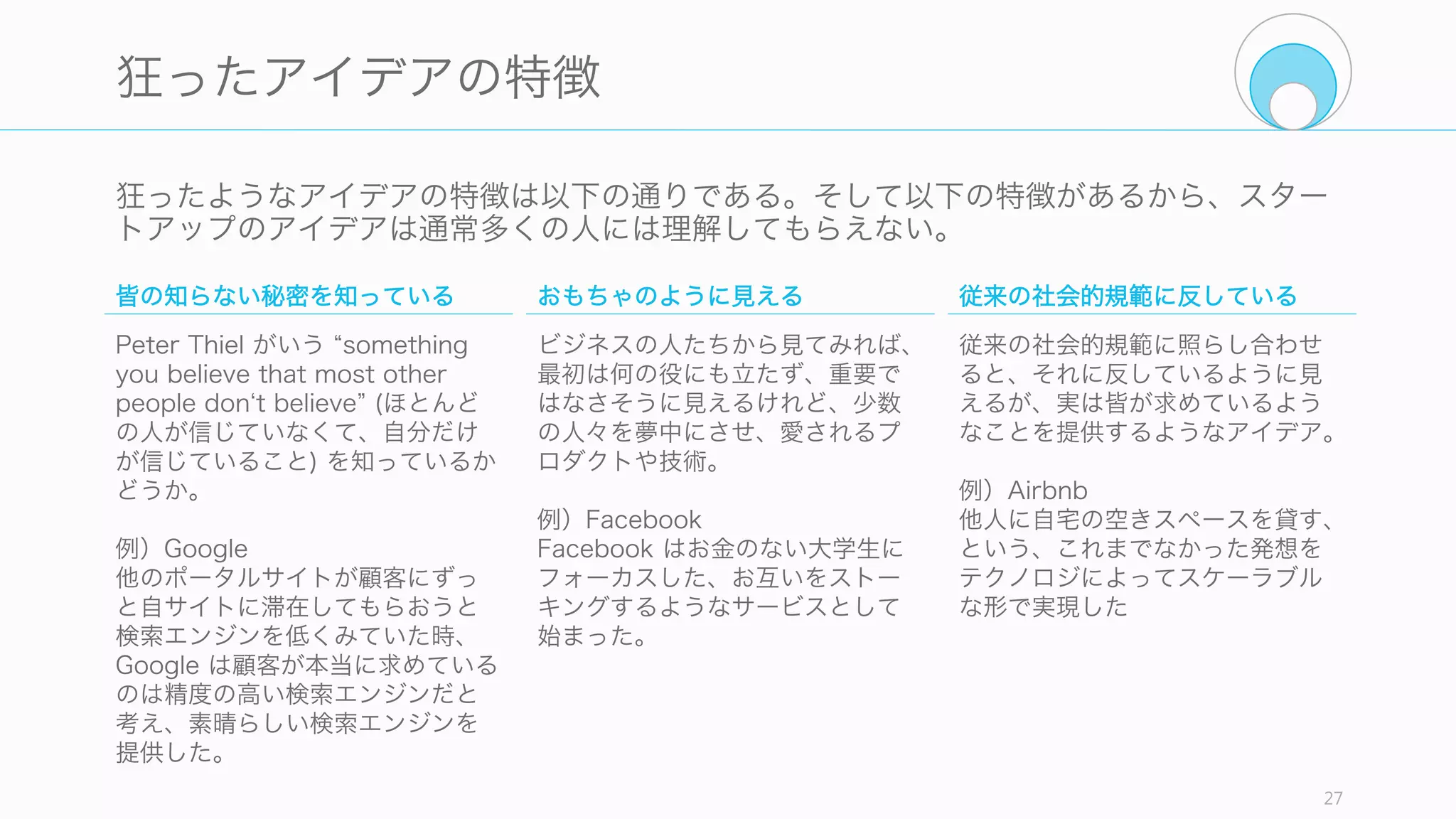 スタートアップにとって良いアイデアとは、「悪いように見えて」「実は良い」アイデア
である。つまり一見狂ったようなアイデアでなければならない。普通の良いアイデアなら
合理的な大企業や他の企業が実施しているので、スタートアップが狙うべきではない。
27
良いアイデアより狂ったアイデアを
スタートアップのアイデア
悪いように見えるアイデア 実は良いアイデア
 