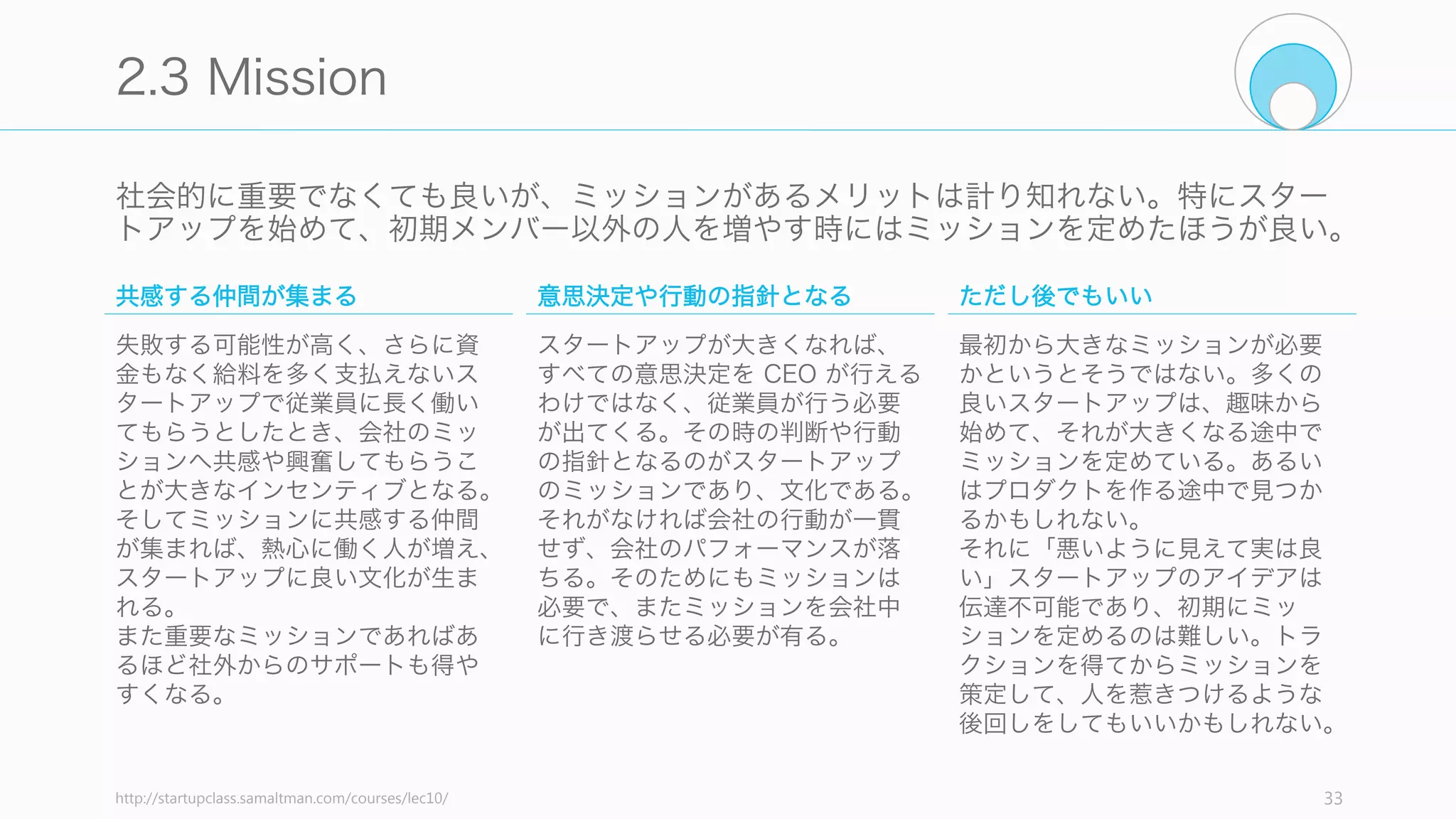 スタートアップにとっての正しいマーケットに参入できているかどうかを確認するため、
以下の項目をチェックしてみること。
33
Check: Market
少数でも熱狂的な顧客が最初からいるか
大勢の人々を少し幸福よりも、少数の人を本当に幸福
にさせた方が良い (Paul Buchheit)。少数で良いので、
熱狂的にプロダクトを愛してくれる顧客がいるのであ
れば、それは良い傾向であると言える。
マーケットに歪みがあるか
マーケットの中に満たされていないニーズがあるか。
顧客が求めているのに解決されていない課題や、顧客
自身すら気づいていない課題があるかどうか。
独占するための武器があるか
独占のためには通常、「独占的な技術」「ネットワー
ク効果」「規模の経済」「ブランド」の組み合わせが
ある。そのような武器が自分たちのプロダクトに含ま
れているか (Peter Thiel)
今はマーケットがまだないか
良いスタートアップのアイデアは、良いマーケットを
見つけることから構成される。そしてそのマーケット
は今ここにはないことが多い。
 