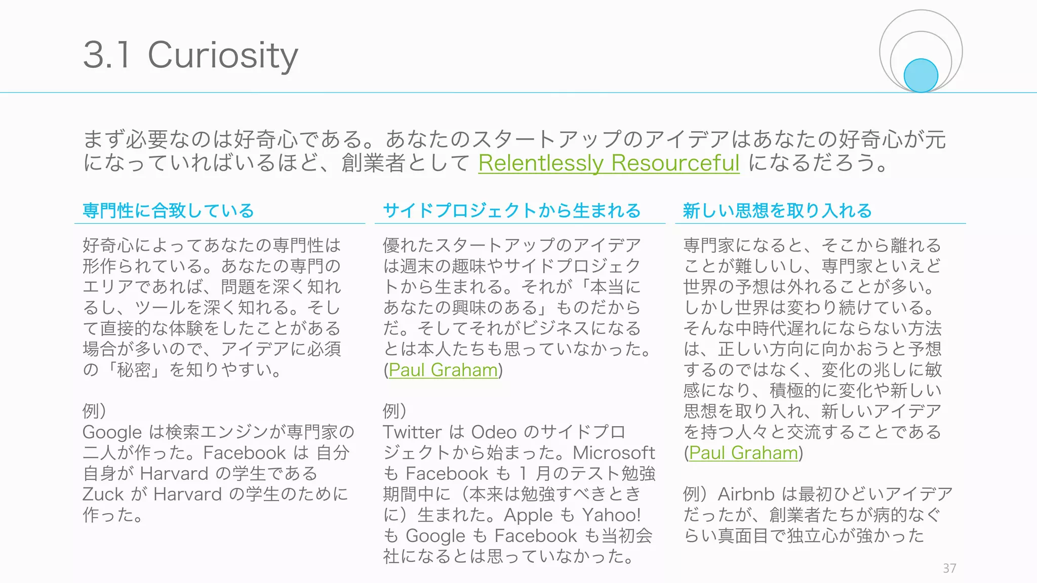 スタートアップのアイデアは伝達可能でも、誰かに手渡せるようなものであってはいけな
い (PG)。アイデアは出発点で、あなた自身の疑問を考え続けることで価値が生まれる。
37
あなたのスタートアップのアイデア
スタートアップは少なくともあ
なたの人生の数年を消費するし、
成功した場合は 10 年以上にわ
たりあなたの人生の大きな部分
を占める。そのためにはあなた
の好奇心が重要になる。
アイデアを話せる人や一緒に作
る人が必要になる。尊敬できる
人と話しながら、そして一緒に
作りながらあなたのスタート
アップのアイデアは磨かれてい
く。
まずは自分自身の課題を解こう
とする。あるいは未来に生きて
いる人たちの周りにいて、その
人たちを観察し、未来に欠けて
いるものを作ろうとする。
Curiosity - 好奇心 Team - チーム Self & People - 自分と人々
 