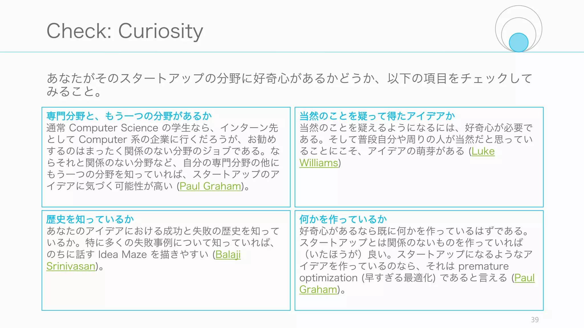 39
Photo by Dave Thomas,
released under the Attribution Creative Commons license,
from http://www.paulgraham.com/bio.html
起業家精神の本当に重
要な構成要素は、領域
の専門性である。
Larry Page は検索エンジンの専門家
だった。そして検索の専門家になる
方法は、外的な動機付けではなく、
生来の好奇心によって動かされるこ
とだ。
http://paulgraham.com/before.html
 