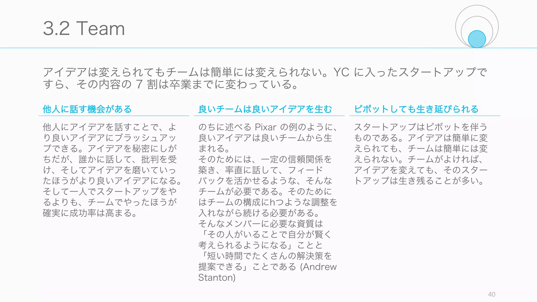あなたがそのスタートアップの分野に好奇心があるかどうか、以下の項目をチェックして
みること。
40
Check: Curiosity
専門分野と、もう一つの分野があるか
通常 Computer Science の学生なら、インターン先
として Computer 系の企業に行くだろうが、お勧め
するのはまったく関係のない分野のジョブである。な
らそれと関係のない分野など、自分の専門分野の他に
もう一つの分野を知っていれば、スタートアップのア
イデアに気づく可能性が高い (Paul Graham)。
歴史を知っているか
あなたのアイデアにおける成功と失敗の歴史を知って
いるか。特に多くの失敗事例について知っていれば、
のちに話す Idea Maze を描きやすい (Balaji
Srinivasan)。
当然のことを疑って得たアイデアか
当然のことを疑えるようになるには、好奇心が必要で
ある。そして普段自分や周りの人が当然だと思ってい
ることにこそ、アイデアの萌芽がある (Luke
Williams)
何かを作っているか
好奇心があるなら既に何かを作っているはずである。
スタートアップとは関係のないものを作っていれば
（いたほうが）良い。スタートアップになるようなア
イデアを作っているのなら、それは premature
optimization (早すぎる最適化) であると言える (Paul
Graham)。
 
