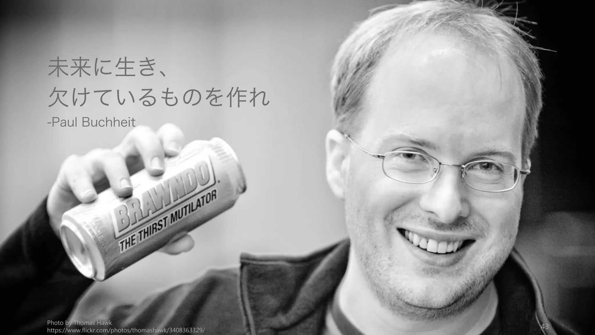 自分視点で考えることと、そして賢い人々がしていることに気づくことが、あなたのス
タートアップのアイデアに気づく最良の方法である。
43
3.3 Self & People
自分の欲しいものを作る
まず自分の欲しいものを作ればい
い。自分の課題を解決すること。
自分の課題を解決しようとすれば、
必ずそこに課題は存在しているこ
とになる。「なぜ自分がこんなに
困っているのに、誰も作っていな
いのだろう」と思うようなことが
あれば、それは良いアイデアの兆
候である。
例）Slack は最初、ゲームを作っ
ている企業で単なる社内ツールと
して生まれたが、それは自分たち
の課題を解決するものだった
最も賢い人々を観察する
賢い人々（ハッカーなど）が週末
にしていることや趣味を観察する。
PC や Web やブログといったよう
な、彼らが週末を使ってただ面白
いからやっていることが、10 年後
皆がやっていることになる。
(Chris Dixon)
そして賢い人々が欲しいと思える
プロダクトを提供すること。自分
賢い部類の人間なら、自分の欲し
いものを作ればいい。
例）Google はハッカー向けのサー
ビスとしてリリースされ、一気に
市民権を得た。
未来に生き欠けているものを作る
未来に生きて、未来に欠けている
ものを作る (Paul Buchhe)。良い
アイデアは、未来から見れば
「あって当然」のように思えるも
の。
例）Facebook は Harvard の学生
だった Zuckerberg が、なぜ
Web でなく紙でフェイスブック
（学生一覧）が提供されているの
か疑問だった。往々にして、学生
はユーザーとして未来を生きてい
る傾向にあり、当然のことを疑え
る環境にある。
 