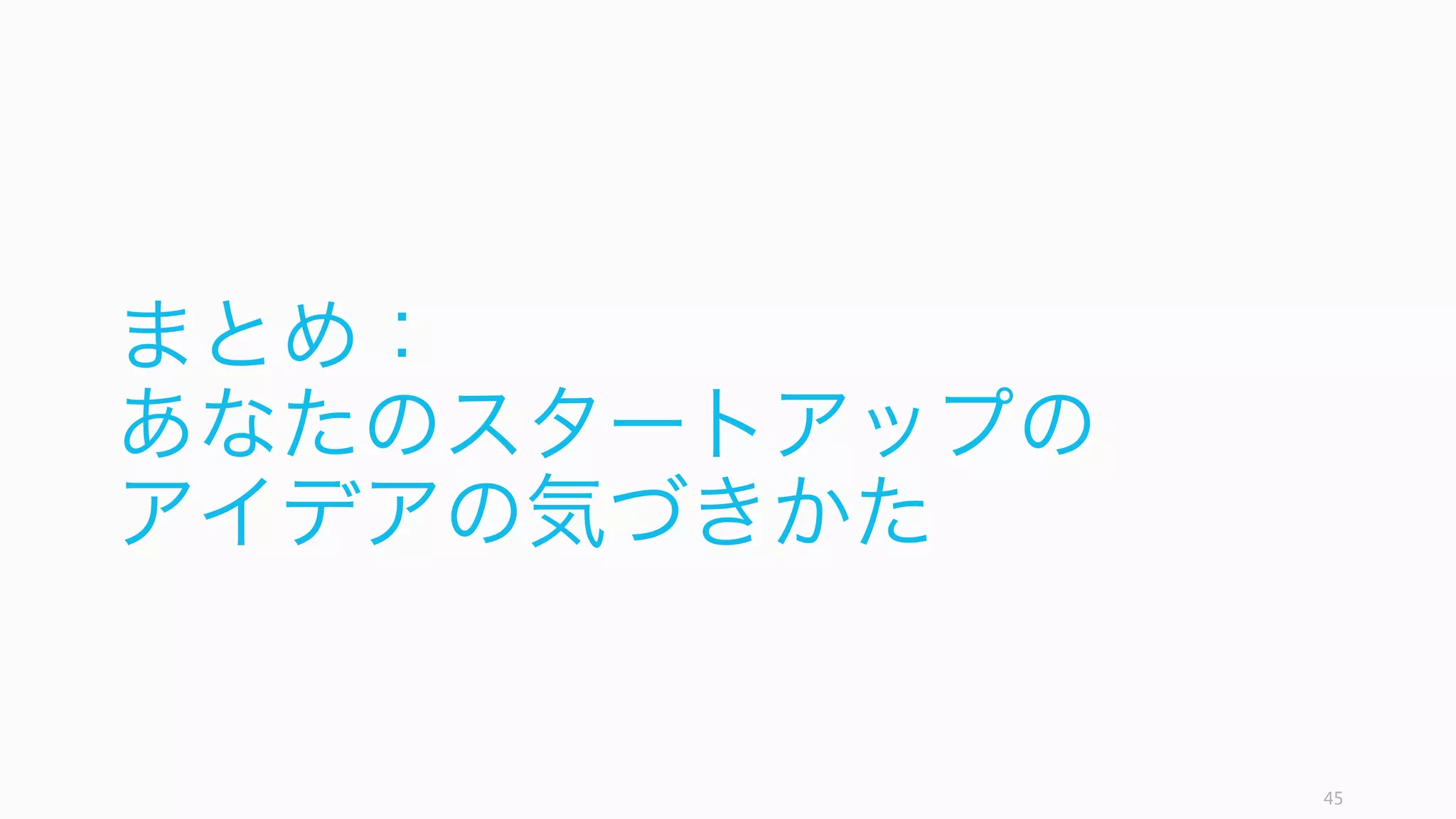45
まとめ：あなたのスタートアップのアイデア
好奇心 チーム 自分と人々
狂ったアイデア マーケット ミッション
顧客の課題 課題の解決策 タイミング
あなたの
スタートアップの
アイデア
あなたのスタートアップのアイデアには、好奇心、チーム、そして自分が必要である。そ
してこの 9 つの項目が、あなたのスタートアップのアイデア必要なものと言える。
 