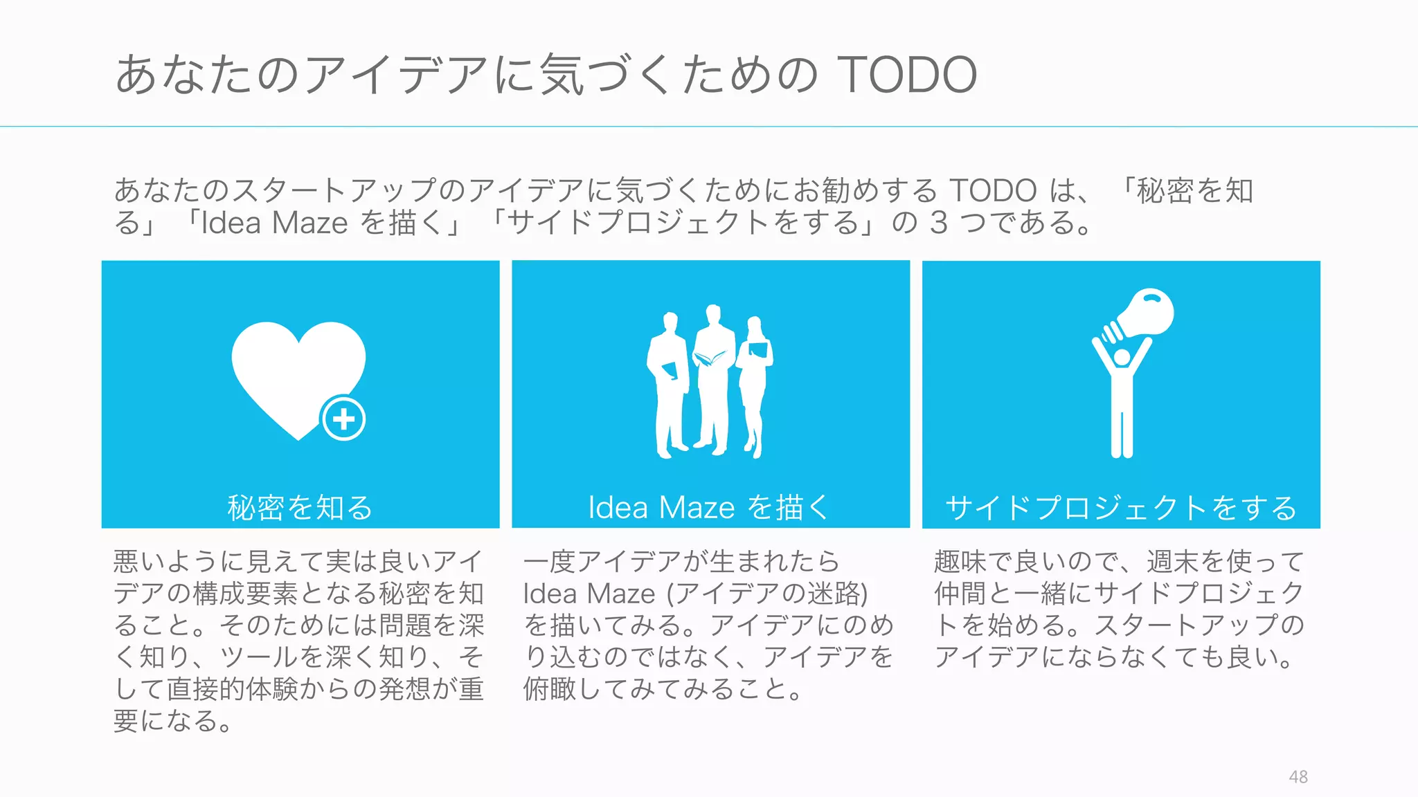 48
あなたのスタートアップのアイデアの気づきかた
あなたのスタートアップのアイデアには以下の 9 項目が含まれており、かつ、あなた自身
からそのアイデアが出発している必要がある。
好奇心 チーム 自分と人々
狂ったアイデア マーケット ミッション
顧客の課題 課題の解決策 タイミング
あなたの
スタートアップの
アイデア
1
 