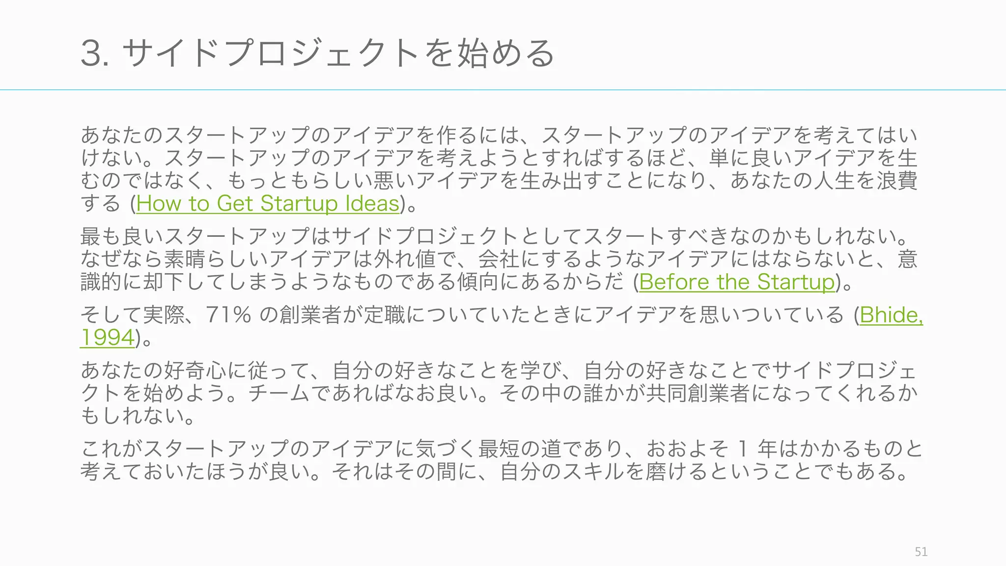 普段ユーザーは死んだ企業のことなど気にも留めないが、アイデアの歴史を Idea Maze
として描くことで、どの道が確実に失敗にぶつかるのか、あるいはテクノロジの進歩やあ
なたの気づいた 秘密 がどのような前提を覆したのかを俯瞰してみることができる。そし
てもちろん、Idea Maze を描くためには、マーケットに対する強い好奇心が必要となる。
https://www.coursera.org/course/startup
http://cdixon.org/2015/02/01/the-ai-startup-idea-maze/
51
2. Idea Maze を描く
Idea Maze for AI (Chris Dixon)Idea Maze for Media (Balaji Srinivasan)
 
