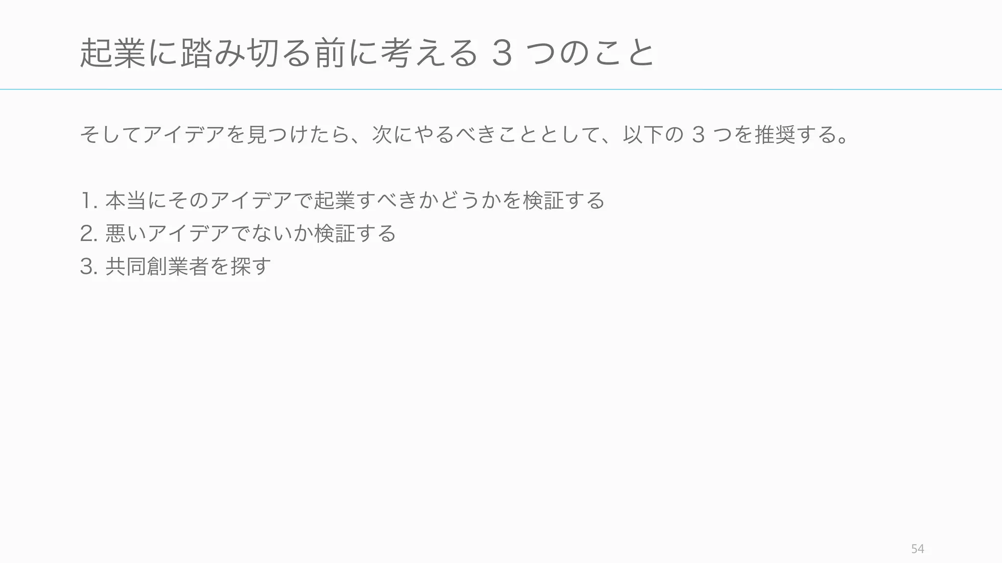 「会社から始めるのではなく、アイデアから始めるべきだ」(Sam Altman)
起業してからアイデアを考えるのは良い方法とは言えない。そうしてしまった場合、早く
アイデアを出さなければいけないという余計なプレッシャーを感じることになる。だから
起業の前に、まずは自分自身のアイデアを見つけよう。
http://blog.samaltman.com/startup-advice-briefly 54
起業の前に必ずアイデアを見つけよう
 