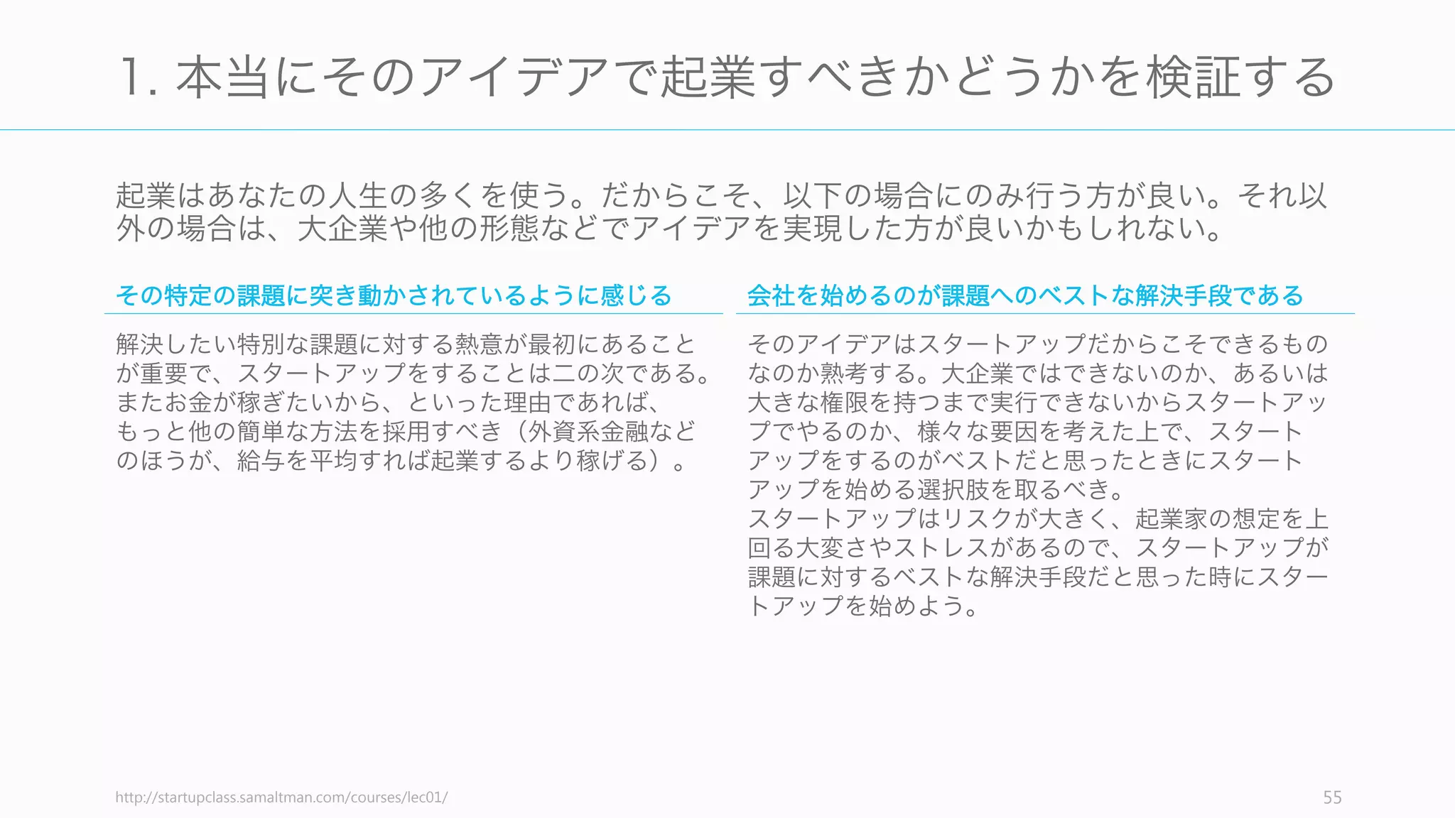 そしてアイデアを見つけたら、次にやるべきこととして、以下の 3 つを推奨する。
1. 本当にそのアイデアで起業すべきかどうかを検証する
2. 悪いアイデアでないか検証する
3. 共同創業者を探す
55
起業に踏み切る前に考える 3 つのこと
 