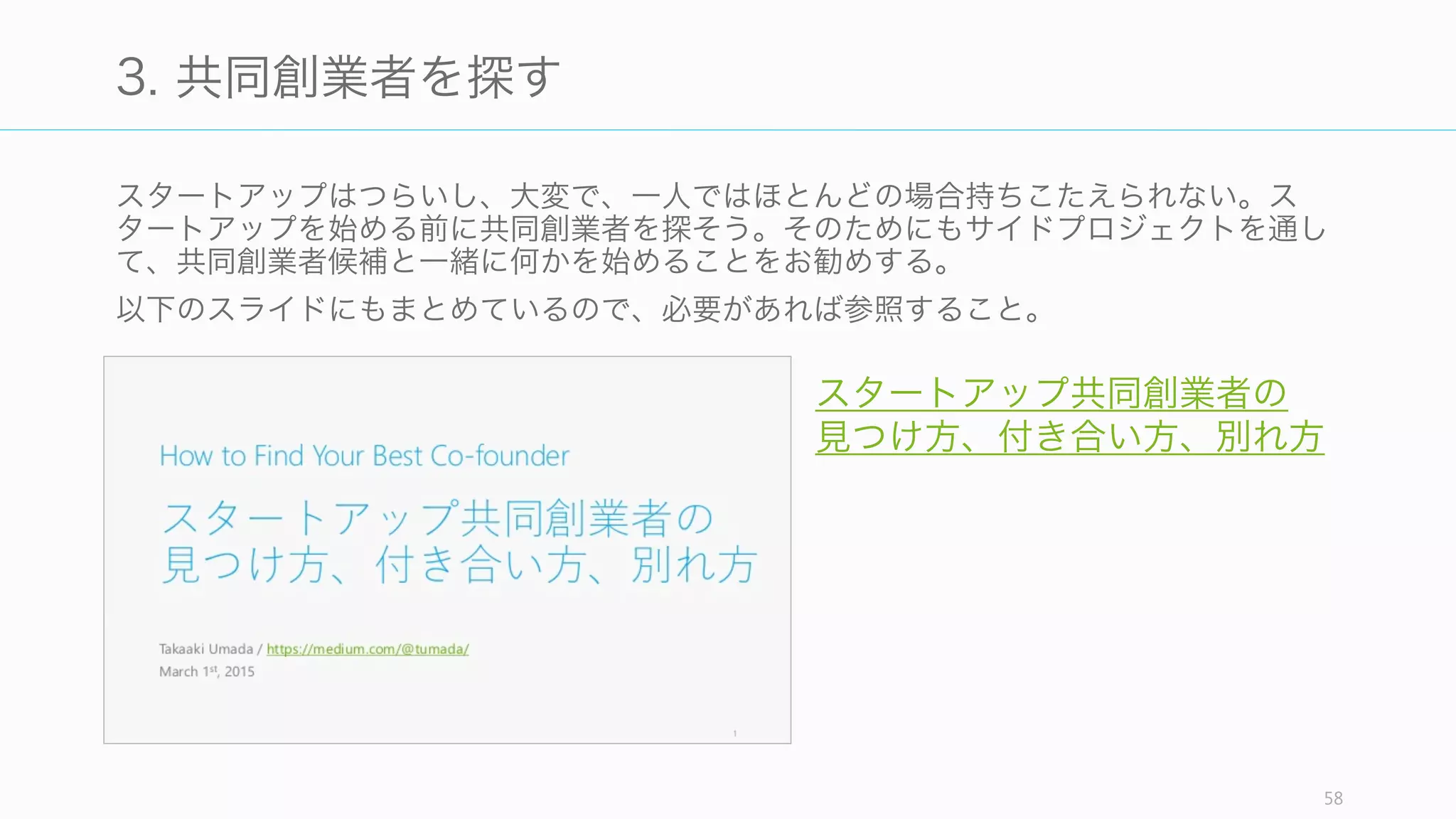 自分のアイデアが悪いアイデアでないかを、まずは分析的に検証してみる。最高の検証方
法は、実際にアイデアからプロダクトを作り、顧客にぶつけてみることである。
58
2. 悪いアイデアかどうか検証する
チェック項目 説明
最初から良いように見える 「ペットの SNS」など、一見良いように見えるアイデアは、多くの場合悪いア
イデアであり、他人が既に行って失敗しているアイデアである。
ニッチすぎる スタートアップは競争を避けるあまり、ニッチな領域にとどまり続けることがあ
る。市場の成長率をチェックすること。
真似である 「シェアリング」「モバイル」「ソーシャル」などの真似を避ける
想像上の他人の課題である 課題を捏造しないように、顧客に課題があるかどうかをまず確認すること。
分析から生まれたアイデアで
ある
自分の直接的体験からではなく、データの分析や市場調査から生まれたアイデア
は良くないし、長続きしない傾向にある。
自分が欲しいものではなく、
作りたいものになっている
自分が欲しいものを作るのは、自分の問題に対する解決策になっているから良い
が、作りたいものだけでは問題解決になっていないケースが多い。課題を解決し
ているかどうかをチェックすること。
先行者利益を過信しすぎる、
あるいは先行者がいるという
理由で諦める
Google は世界で 13 番目の検索エンジンであり、Facebook は 10 番目の
SNS だったと言われている。先行しているからといって、顧客の課題を十分に
解決できていなければ後進に負けるし、逆に後出しでも勝てる可能性がある。
 